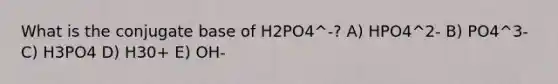 What is the conjugate base of H2PO4^-? A) HPO4^2- B) PO4^3- C) H3PO4 D) H30+ E) OH-