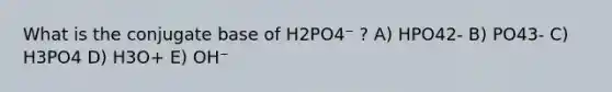 What is the conjugate base of H2PO4⁻ ? A) HPO42- B) PO43- C) H3PO4 D) H3O+ E) OH⁻