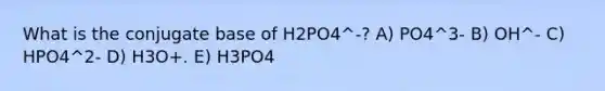 What is the conjugate base of H2PO4^-? A) PO4^3- B) OH^- C) HPO4^2- D) H3O+. E) H3PO4