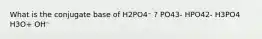 What is the conjugate base of H2PO4⁻ ? PO43- HPO42- H3PO4 H3O+ OH⁻