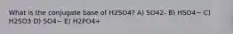 What is the conjugate base of H2SO4? A) SO42- B) HSO4− C) H2SO3 D) SO4− E) H2PO4+