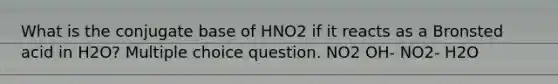 What is the conjugate base of HNO2 if it reacts as a Bronsted acid in H2O? Multiple choice question. NO2 OH- NO2- H2O