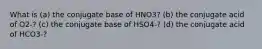 What is (a) the conjugate base of HNO3? (b) the conjugate acid of O2-? (c) the conjugate base of HSO4-? (d) the conjugate acid of HCO3-?