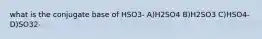 what is the conjugate base of HSO3- A)H2SO4 B)H2SO3 C)HSO4- D)SO32-