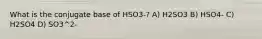 What is the conjugate base of HSO3-? A) H2SO3 B) HSO4- C) H2SO4 D) SO3^2-