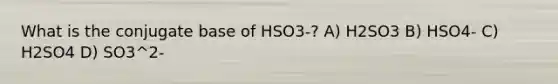 What is the conjugate base of HSO3-? A) H2SO3 B) HSO4- C) H2SO4 D) SO3^2-