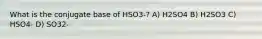 What is the conjugate base of HSO3-? A) H2SO4 B) H2SO3 C) HSO4- D) SO32-