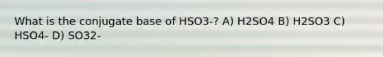 What is the conjugate base of HSO3-? A) H2SO4 B) H2SO3 C) HSO4- D) SO32-