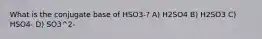 What is the conjugate base of HSO3-? A) H2SO4 B) H2SO3 C) HSO4- D) SO3^2-