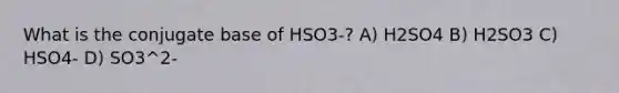 What is the conjugate base of HSO3-? A) H2SO4 B) H2SO3 C) HSO4- D) SO3^2-