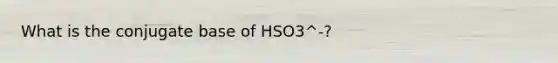 What is the conjugate base of HSO3^-?