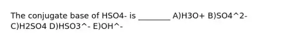 The conjugate base of HSO4- is ________ A)H3O+ B)SO4^2- C)H2SO4 D)HSO3^- E)OH^-