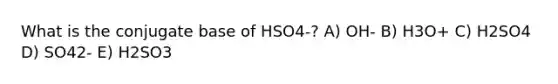 What is the conjugate base of HSO4-? A) OH- B) H3O+ C) H2SO4 D) SO42- E) H2SO3