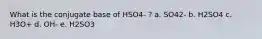 What is the conjugate base of HSO4- ? a. SO42- b. H2SO4 c. H3O+ d. OH- e. H2SO3