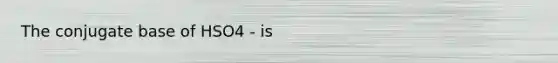 The conjugate base of HSO4 - is