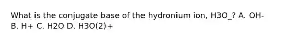 What is the conjugate base of the hydronium ion, H3O_? A. OH- B. H+ C. H2O D. H3O(2)+