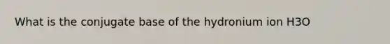 What is the conjugate base of the hydronium ion H3O