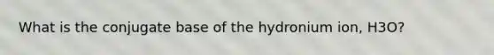 What is the conjugate base of the hydronium ion, H3O?