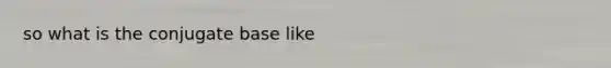 so what is the conjugate base like