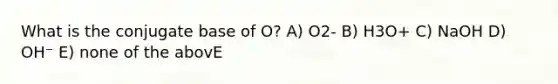 What is the conjugate base of O? A) O2- B) H3O+ C) NaOH D) OH⁻ E) none of the abovE