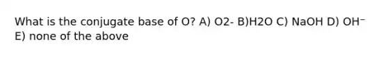 What is the conjugate base of O? A) O2- B)H2O C) NaOH D) OH⁻ E) none of the above