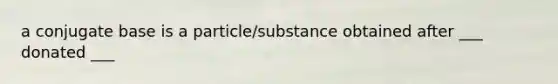 a conjugate base is a particle/substance obtained after ___ donated ___