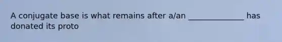 A conjugate base is what remains after a/an ______________ has donated its proto