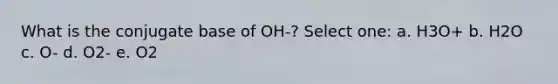 What is the conjugate base of OH-? Select one: a. H3O+ b. H2O c. O- d. O2- e. O2