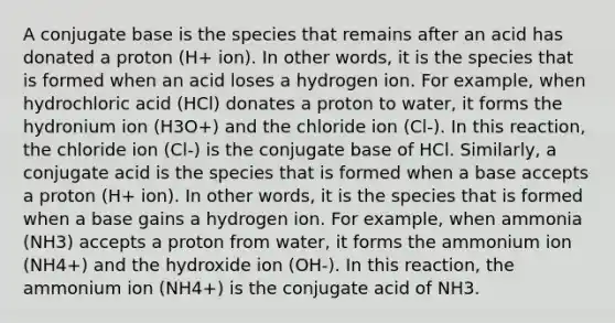 A conjugate base is the species that remains after an acid has donated a proton (H+ ion). In other words, it is the species that is formed when an acid loses a hydrogen ion. For example, when hydrochloric acid (HCl) donates a proton to water, it forms the hydronium ion (H3O+) and the chloride ion (Cl-). In this reaction, the chloride ion (Cl-) is the conjugate base of HCl. Similarly, a conjugate acid is the species that is formed when a base accepts a proton (H+ ion). In other words, it is the species that is formed when a base gains a hydrogen ion. For example, when ammonia (NH3) accepts a proton from water, it forms the ammonium ion (NH4+) and the hydroxide ion (OH-). In this reaction, the ammonium ion (NH4+) is the conjugate acid of NH3.