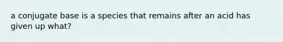 a conjugate base is a species that remains after an acid has given up what?