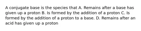 A conjugate base is the species that A. Remains after a base has given up a proton B. Is formed by the addition of a proton C. Is formed by the addition of a proton to a base. D. Remains after an acid has given up a proton