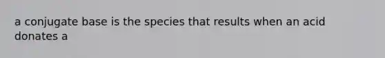 a conjugate base is the species that results when an acid donates a