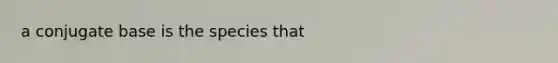 a conjugate base is the species that