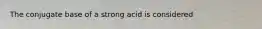 The conjugate base of a strong acid is considered