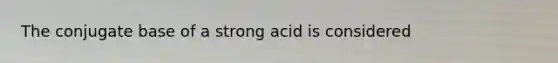 The conjugate base of a strong acid is considered