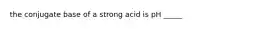 the conjugate base of a strong acid is pH _____