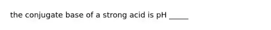 the conjugate base of a strong acid is pH _____