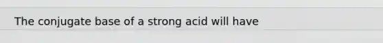 The conjugate base of a strong acid will have