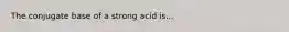 The conjugate base of a strong acid is...