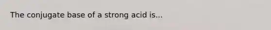 The conjugate base of a strong acid is...