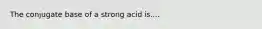 The conjugate base of a strong acid is....