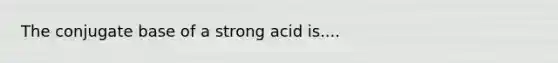 The conjugate base of a strong acid is....