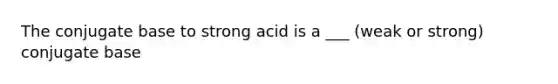 The conjugate base to strong acid is a ___ (weak or strong) conjugate base