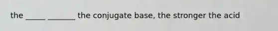 the _____ _______ the conjugate base, the stronger the acid