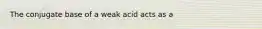 The conjugate base of a weak acid acts as a