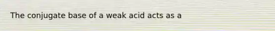 The conjugate base of a weak acid acts as a