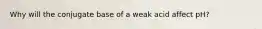 Why will the conjugate base of a weak acid affect pH?