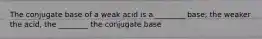 The conjugate base of a weak acid is a ________ base; the weaker the acid, the ________ the conjugate base