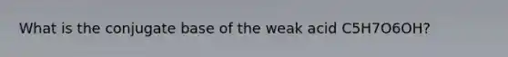 What is the conjugate base of the weak acid C5H7O6OH?