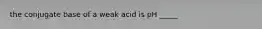 the conjugate base of a weak acid is pH _____